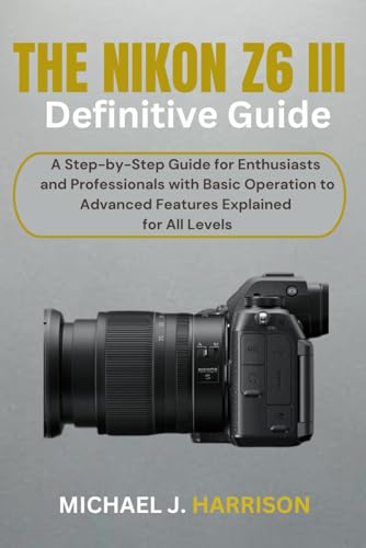 The Nikon Z6 Iii Definitive Guide: A Step-By-Step Guide For Enthusiasts And Professionals With Basic Operation To Advanced Features Explained For All