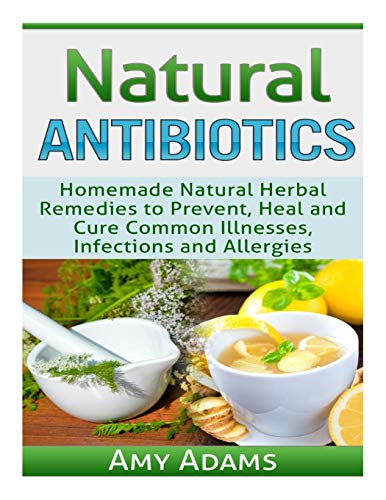 Natural Antibiotics: Homemade Natural Herbal Remedies To Prevent, Heal And Cure Common Illnesses, Infections And Allergies: Volume 1