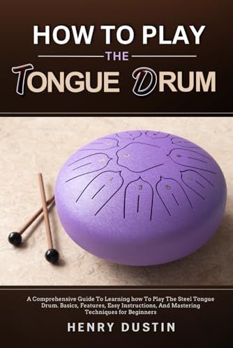 How To Play The Tongue Drum: A Comprehensive Guide To Learning How To The Play Steel Tongue Drum. Basics, Features, Easy Instructions, And Mastering T