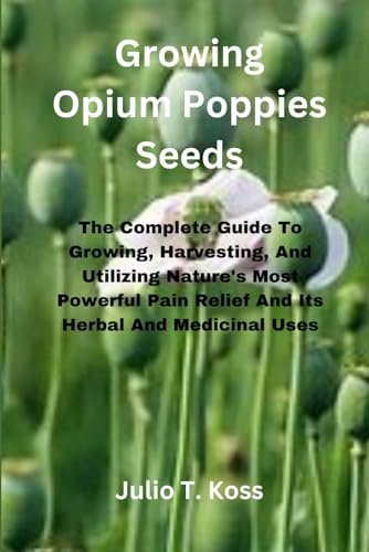 Growing Opium Poppies Seeds: The Complete Guide To Growing, Harvesting, And Utilizing Nature'S Most Powerful Pain Relief And Its Herbal And Medicinal