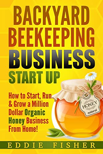 Backyard Beekeeping Business Strat Up: How To Start, Run & Grow A Million Dollar Organic Honey Business From Home!
