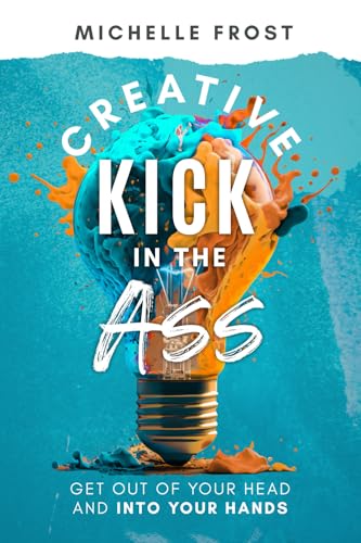 Creative Kick In The Ass: Get Out Of Your Head And Into Your Hands
