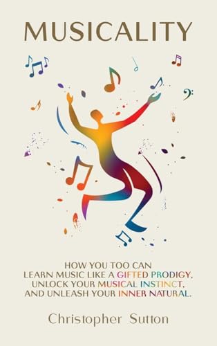 Musicality: How You Too Can Learn Music Like A Gifted Prodigy, Unlock Your Musical Instinct, And Unleash Your Inner Natural.