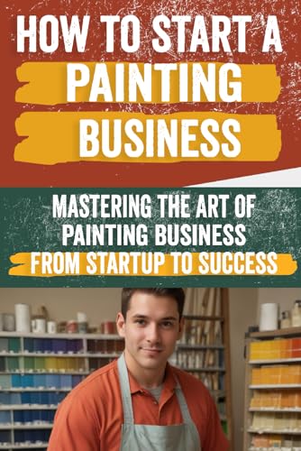 How To Start A Painting Business: Comprehensive Guide To Launching And Growing A Successful Painting Enterprise - Market Research, Licensing, Marketin