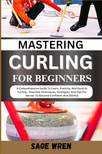 Mastering Curling For Beginner: A Comprehensive Guide To Learn, Practice, And Excel At Curling - Essential Techniques, Strategies, And Tips For Learne