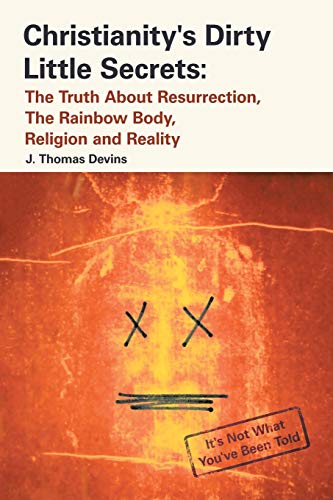 Christianity'S Dirty Little Secrets: The Truth About Resurrection, The Rainbow Body, Religion And Reality