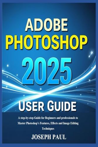 Adobe Photoshop 2025 User Guide: A Step-By-Step Guide For Beginners And Professionals To Master Photoshop’S Features, Effects And Image Editing Techni