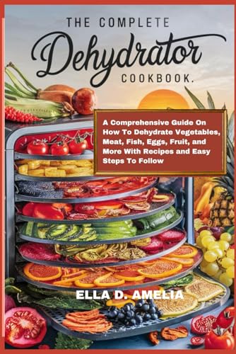 The Complete Dehydrator Cookbook: A Comprehensive Guide On How To Dehydrate Vegetables, Meat, Fish, Eggs, Fruit, And More With Recipes And Easy Steps