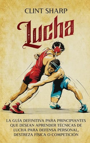 Lucha: La Guía Definitiva Para Principiantes Que Desean Aprender Técnicas De Lucha Para Defensa Personal, Destreza Física O Competición