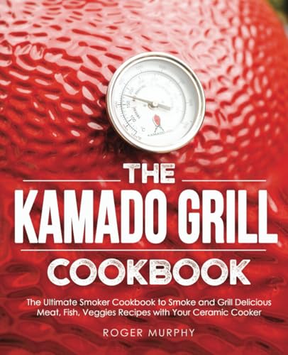 The Kamado Grill Cookbook: The Ultimate Smoker Cookbook To Smoke And Grill Delicious Meat, Fish, Veggies Recipes With Your Ceramic Cooker