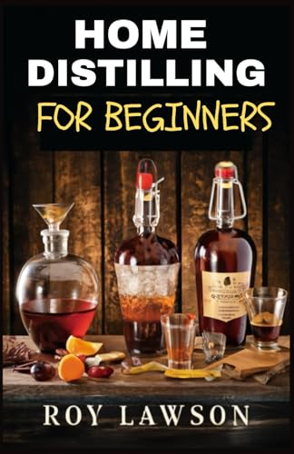 Home Distilling For Beginners: The Ultimate Guide To Making Your Own Liqueur, Wine, Moonshine, And More