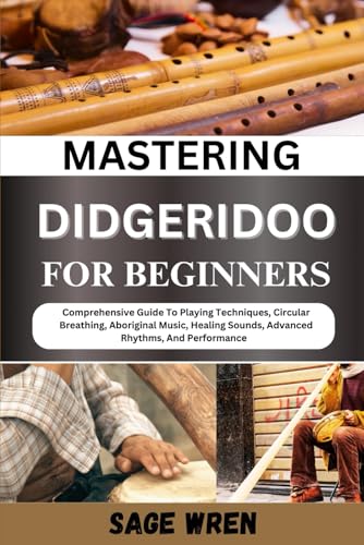 Mastering Didgeridoo For Beginner: Comprehensive Guide To Playing Techniques, Circular Breathing, Aboriginal Music, Healing Sounds, Advanced Rhythms,