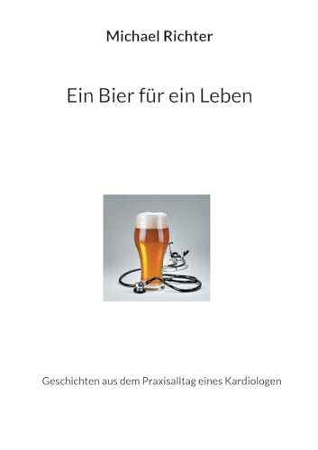Ein Bier Für Ein Leben: Geschichten Aus Dem Praxisalltag Eines Kardiologen