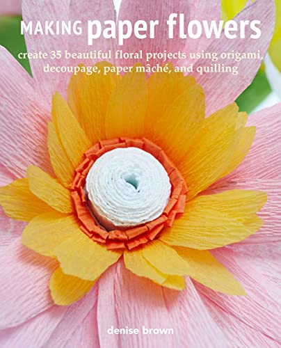 Making Paper Flowers: Create 35 Beautiful Floral Projects Using Origami, Decoupage, Paper Mache, And Quilling