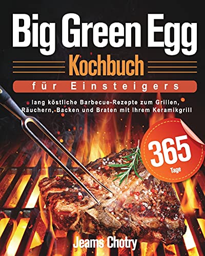 Big Green Egg Kochbuch Für Einsteiger: 365 Tage Lang Köstliche Barbecue-Rezepte Zum Grillen, Räuchern, Backen Und Braten Mit Ihrem Keramikgrill