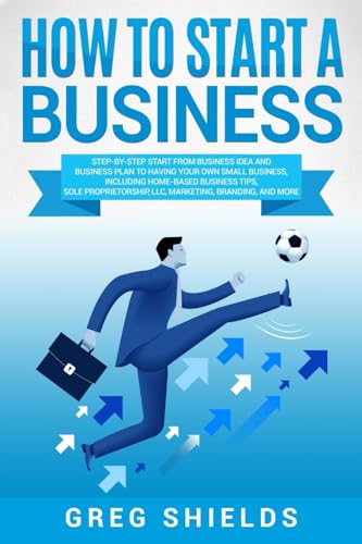 How To Start A Business: Step-By-Step Start From Business Idea And Business Plan To Having Your Own Small Business, Including Home-Based Business Tips