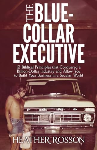 The Blue-Collar Executive: 12 Biblical Principles That Conquered A Billion Dollar Industry And Allows You To Build A Biblical Business In A Secular Wo