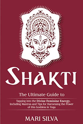 Shakti: The Ultimate Guide To Tapping Into The Divine Feminine Energy, Including Mantras And Tips For Harnessing The Power Of This Goddess In Yoga