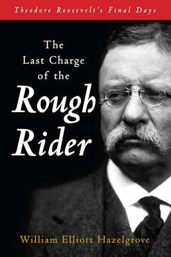 The Last Charge Of The Rough Rider: Theodore Roosevelt'S Final Days