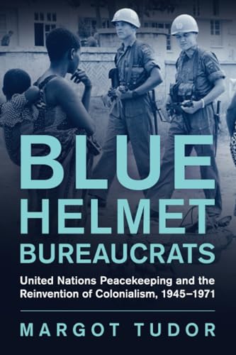 Blue Helmet Bureaucrats: United Nations Peacekeeping And The Reinvention Of Colonialism, 1945–1971