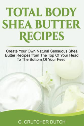 Total Body Shea Butter Recipes: Create Your Own Natural Sensuous Shea Butter Recipes From The Top Of Your Head To The Bottom Of Your Feet