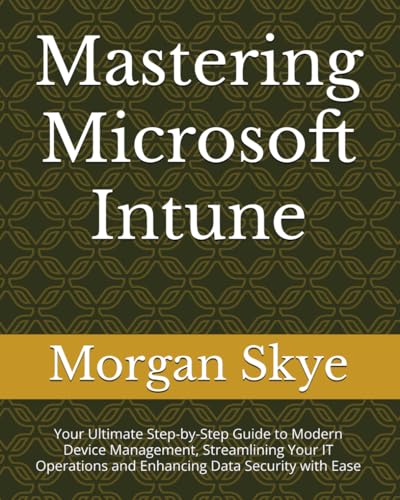 Mastering Microsoft Intune: Your Ultimate Step-By-Step Guide To Modern Device Management, Streamlining Your It Operations And Enhancing Data Security