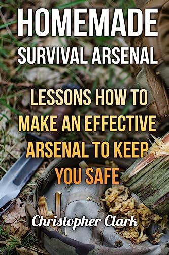 Homemade Survival Arsenal: Lessons How To Make An Effective Arsenal To Keep You Safe