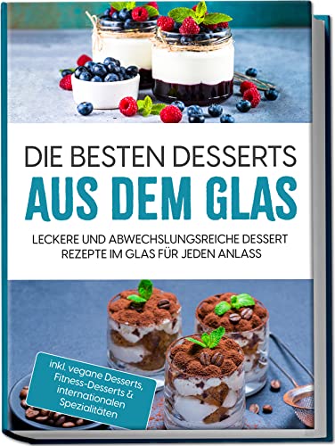 Die Besten Desserts Aus Dem Glas: Leckere Und Abwechslungsreiche Dessert Rezepte Im Glas Für Jeden Anlass | Inkl. Vegane Desserts, Fitness-Desserts &