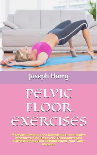 Pelvic Floor Exercises: A Detailed Manual On Exercises, Preventative Measures, And Recovery Techniques And Strengthening And Rehabilitating Your Core 