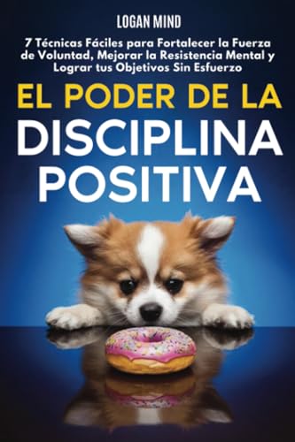 El Poder De La Disciplina Positiva: 7 Técnicas Fáciles Para Fortalecer La Fuerza De Voluntad, Mejorar La Resistencia Mental Y Lograr Tus Objetivos Sin