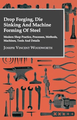 Drop Forging, Die Sinking And Machine Forming Of Steel: Modern Shop Practice, Processes, Methods, Machines, Tools And Details