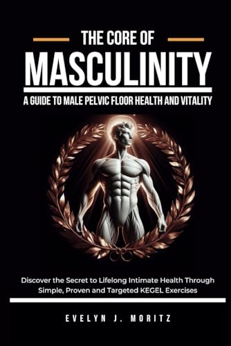 The Core Of Masculinity: A Guide To Male Pelvic Floor Health And Vitality: Discover The Secret To Lifelong Intimate Health Through Simple, Proven And 