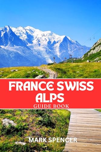 France Swiss Alps Guide Book: Your Ultimate Companion For Hiking, Skiing & Alpine Adventures