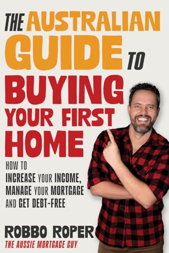 The Australian Guide To Buying Your First Home: How To Increase Your Income, Manage Your Mortgage And Get Debt-Free