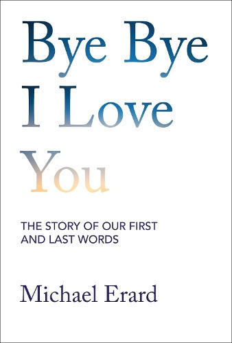 Bye Bye I Love You: The Story of Our First and Last Words by Michael Erard
