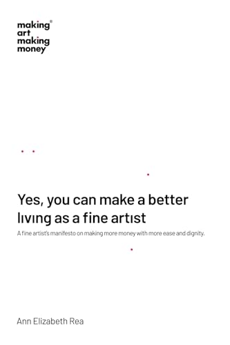 Yes, You Can Make A Better Living As A Fine Artist: A Fine Artist’S Manifesto On Making More Money With More Ease And Dignity.