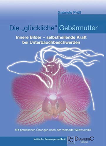 Die "Glückliche" Gebärmutter: Innere Bilder - Selbstheilende Kraft Bei Unterbauchbeschwerden: Mit Praktischen Übungen Nach Der Methode Wildwuchs®
