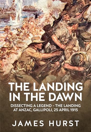 The Landing In The Dawn: Dissecting A Legend - The Landing At Anzac, Gallipoli, 25 April 1915