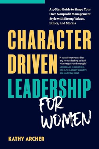 Character Driven Leadership For Women: A 5-Step Guide To Shape Your Own Nonprofit Management Style With Strong Values, Ethics, And Morals
