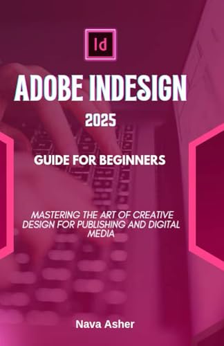 Adobe Indesign 2025 Guide For Beginners: Mastering The Art Of Creative Design For Publishing And Digital Media
