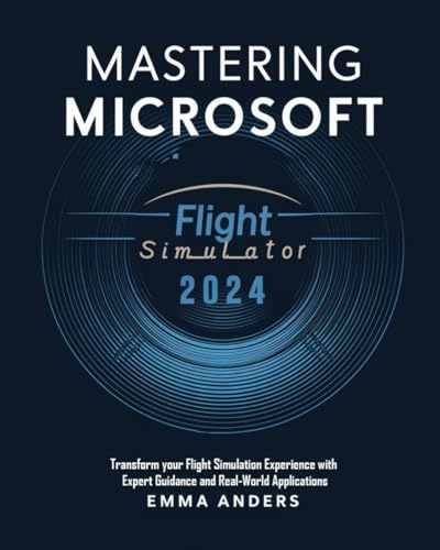 Mastering Microsoft Flight Simulator 2024: Transform Your Flight Simulation Experience With Expert Guidance And Real-World Applications