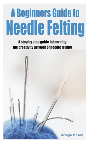 A Beginners Guide To Needle Felting: A Step By Step Guide In Learning The Creativity Artwork Of Needle Felting