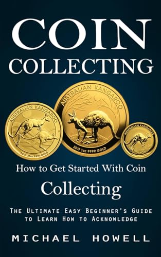 Coin Collecting: How To Get Started With Coin Collecting (The Ultimate Easy Beginner'S Guide To Learn How To Acknowledge)