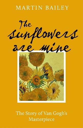 The Sunflowers Are Mine: The Story of Van Gogh's Masterpiece by Martin Bailey