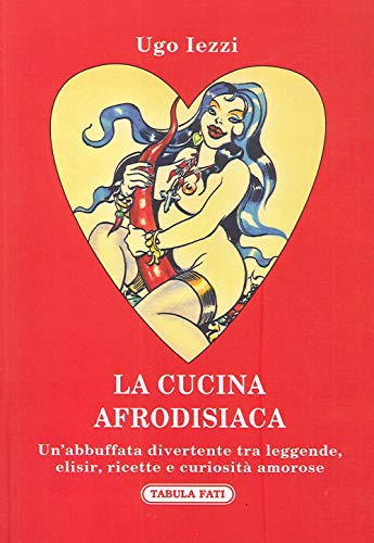 La Cucina Afrodisiaca. Un'Abbuffata Divertente Tra Leggende, Elisir, Ricette E Curiosità Amorose
