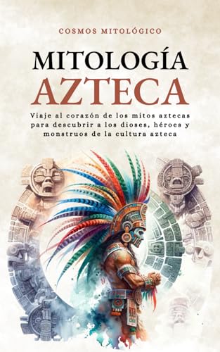 Mitología Azteca: Viaje Al Corazón De Los Mitos Aztecas Para Descubrir A Los Dioses, Héroes Y Monstruos De La Cultura Azteca