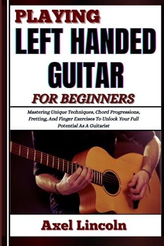Playing Left Handed Guitar For Beginners: Mastering Unique Techniques, Chord Progressions, Fretting, And Finger Exercises To Unlock Your Full Potentia