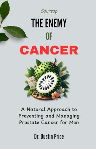 Soursop: The Enemy Of Cancer: A Natural Approach To Preventing And Managing Prostate Cancer For Men