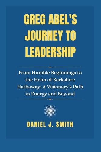 Greg Abel'S Journey To Leadership: From Humble Beginnings To The Helm Of Berkshire Hathaway: A Visionary'S Path In Energy And Beyond