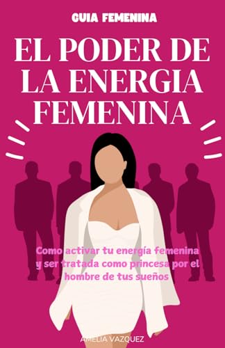 El Poder De La Energia Femenina: Como Activar Tu Energía Femenina Y Ser Tratada Como Princesa Por El Hombre De Tus Sueños Y Los Secretos Que No Quiere